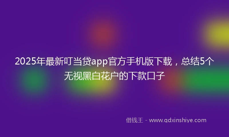 2025年最新叮当贷app官方手机版下载，总结5个无视黑白花户的下款口子