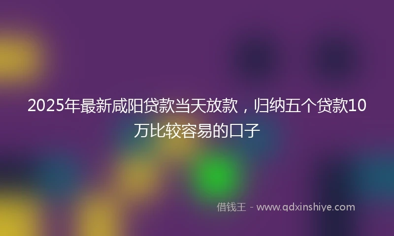 2025年最新咸阳贷款当天放款，归纳五个贷款10万比较容易的口子