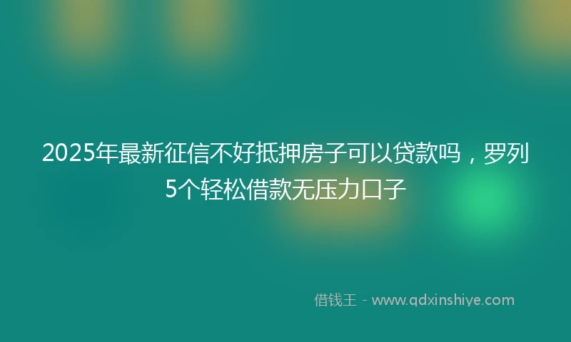 2025年最新征信不好抵押房子可以贷款吗，罗列5个轻松借款无压力口子