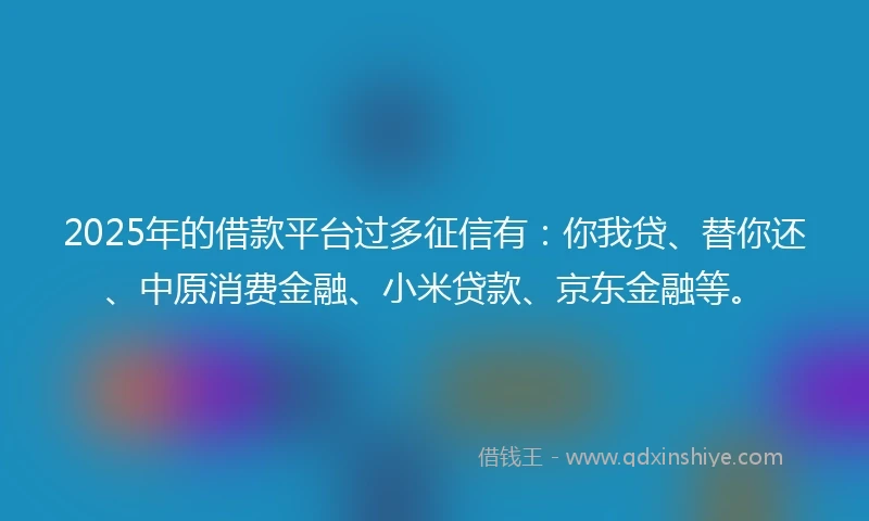 2025年的借款平台过多征信有：你我贷、替你还、中原消费金融、小米贷款、京东金融等。