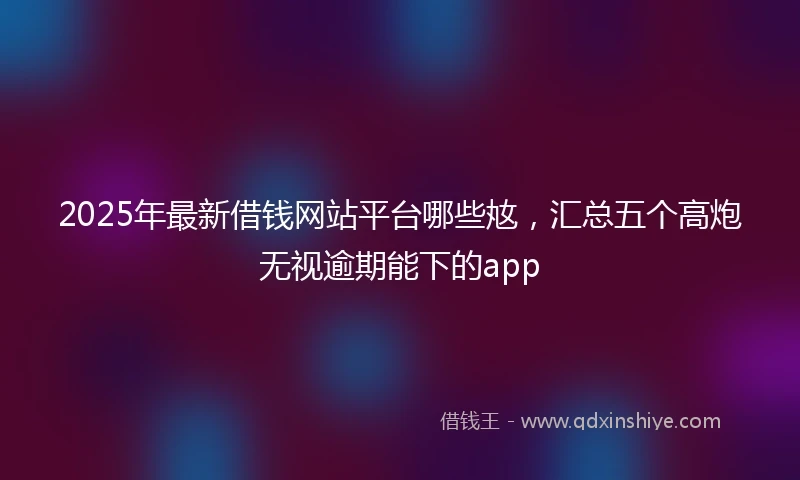 2025年最新借钱网站平台哪些奿，汇总五个高炮无视逾期能下的app