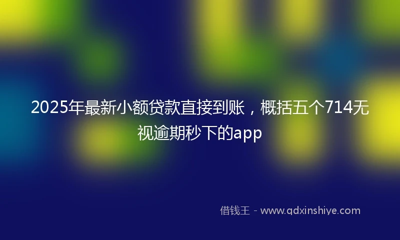 2025年最新小额贷款直接到账，概括五个714无视逾期秒下的app