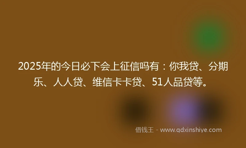 2025年的今日必下会上征信吗有：你我贷、分期乐、人人贷、维信卡卡贷、51人品贷等。