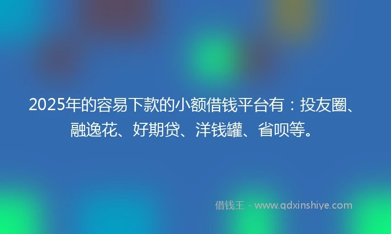 2025年的容易下款的小额借钱平台有：投友圈、融逸花、好期贷、洋钱罐、省呗等。