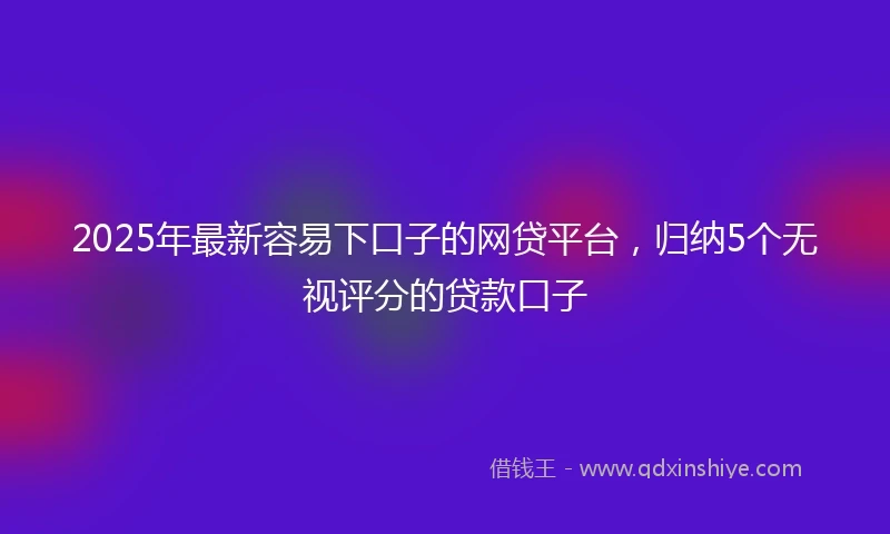 2025年最新容易下口子的网贷平台，归纳5个无视评分的贷款口子