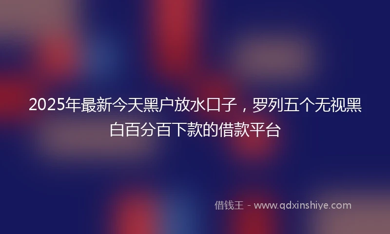 2025年最新今天黑户放水口子，罗列五个无视黑白百分百下款的借款平台