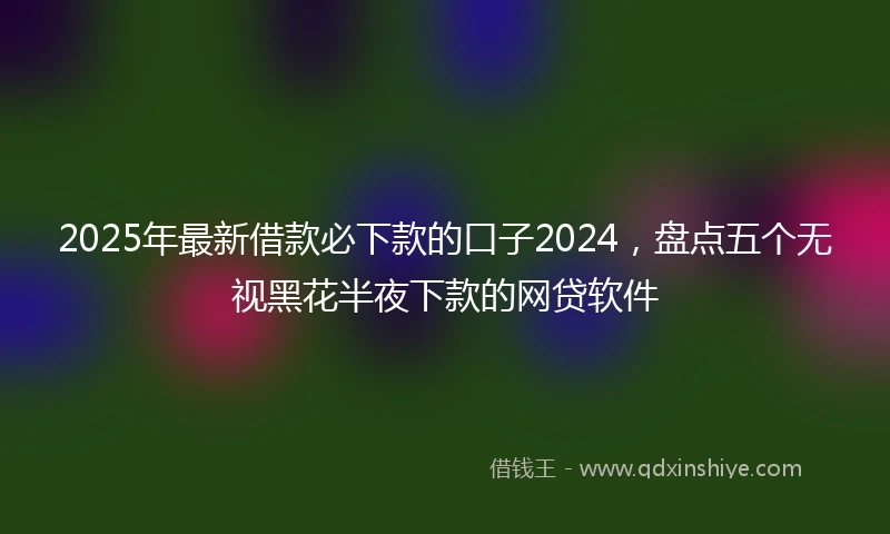 2025年最新借款必下款的口子2024，盘点五个无视黑花半夜下款的网贷软件