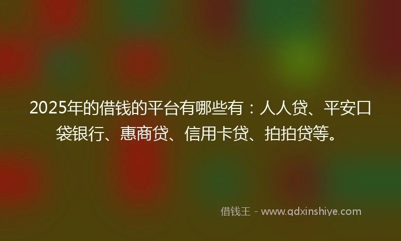 2025年的借钱的平台有哪些有：人人贷、平安口袋银行、惠商贷、信用卡贷、拍拍贷等。
