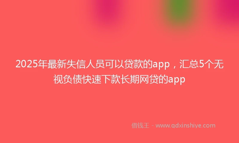 2025年最新失信人员可以贷款的app，汇总5个无视负债快速下款长期网贷的app