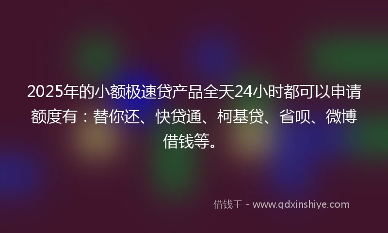 2025年的小额极速贷产品全天24小时都可以申请额度有：替你还、快贷通、柯基贷、省呗、微博借钱等。