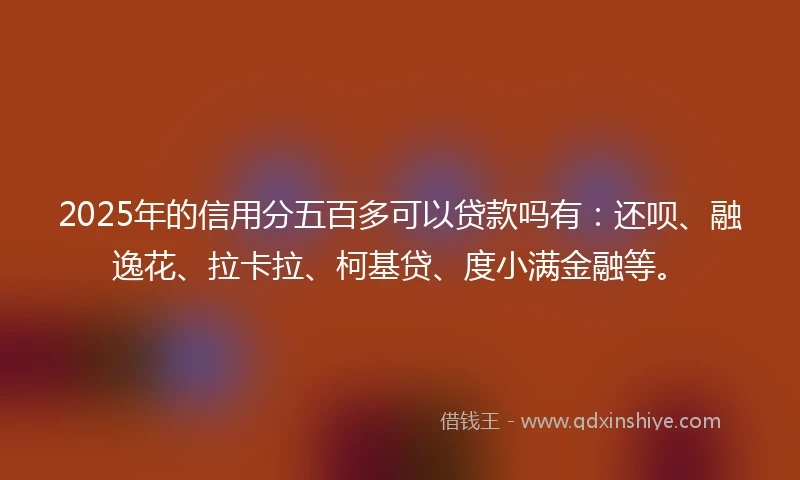 2025年的信用分五百多可以贷款吗有：还呗、融逸花、拉卡拉、柯基贷、度小满金融等。
