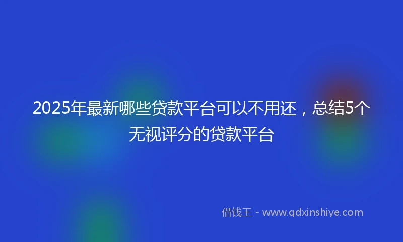 2025年最新哪些贷款平台可以不用还，总结5个无视评分的贷款平台