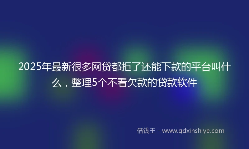 2025年最新很多网贷都拒了还能下款的平台叫什么，整理5个不看欠款的贷款软件