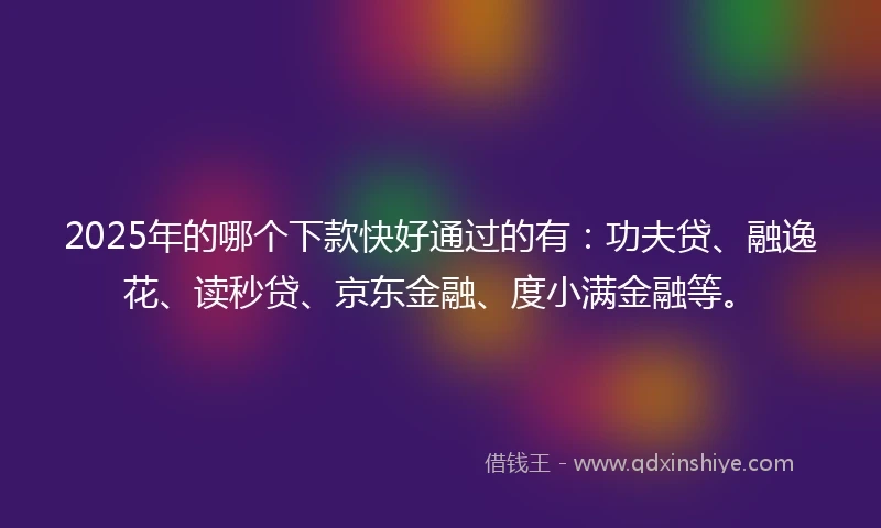 2025年的哪个下款快好通过的有：功夫贷、融逸花、读秒贷、京东金融、度小满金融等。