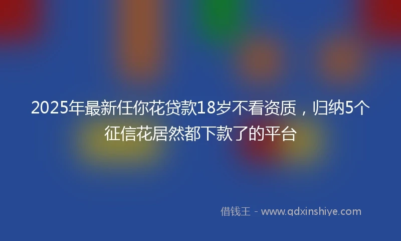 2025年最新任你花贷款18岁不看资质，归纳5个征信花居然都下款了的平台