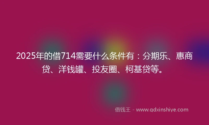 2025年的借714需要什么条件有：分期乐、惠商贷、洋钱罐、投友圈、柯基贷等。