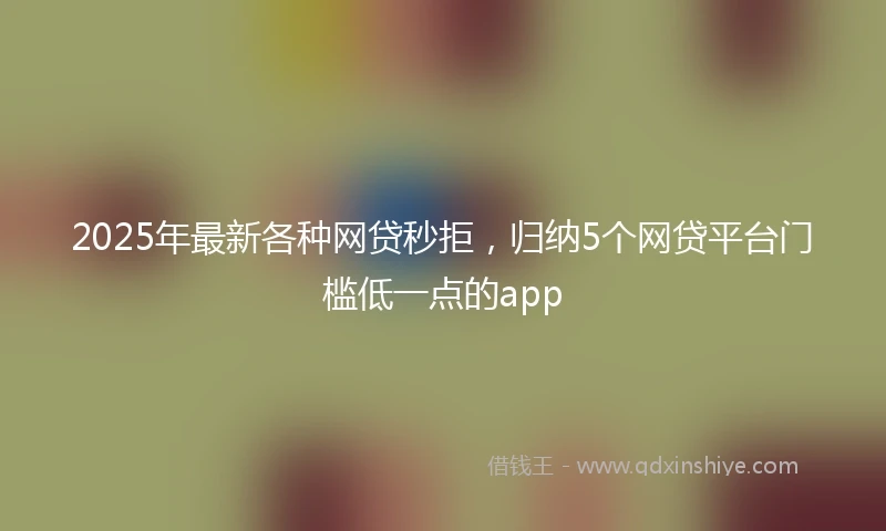 2025年最新各种网贷秒拒，归纳5个网贷平台门槛低一点的app