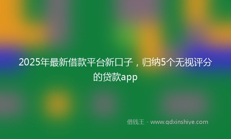 2025年最新借款平台新口子，归纳5个无视评分的贷款app