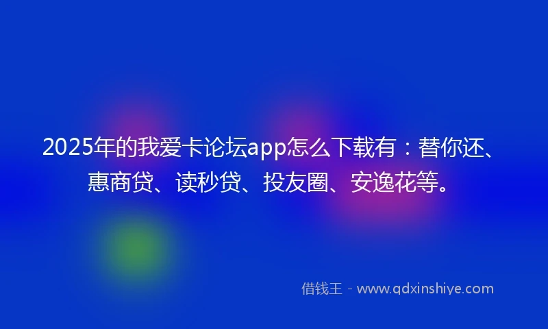 2025年的我爱卡论坛app怎么下载有：替你还、惠商贷、读秒贷、投友圈、安逸花等。