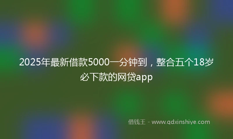 2025年最新借款5000一分钟到，整合五个18岁必下款的网贷app