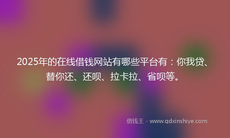 2025年的在线借钱网站有哪些平台有：你我贷、替你还、还呗、拉卡拉、省呗等。