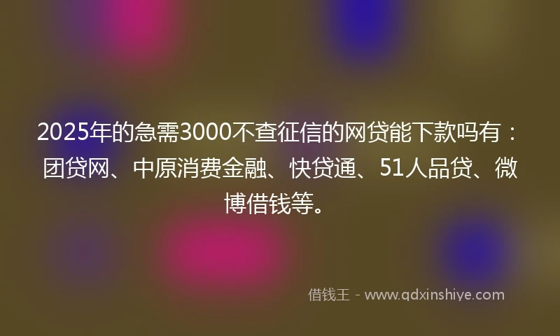 2025年的急需3000不查征信的网贷能下款吗有：团贷网、中原消费金融、快贷通、51人品贷、微博借钱等。