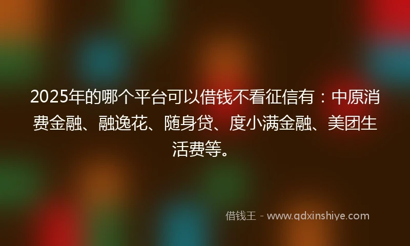 2025年的哪个平台可以借钱不看征信有：中原消费金融、融逸花、随身贷、度小满金融、美团生活费等。