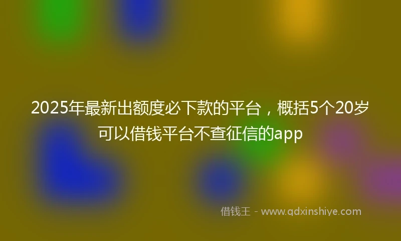 2025年最新出额度必下款的平台，概括5个20岁可以借钱平台不查征信的app