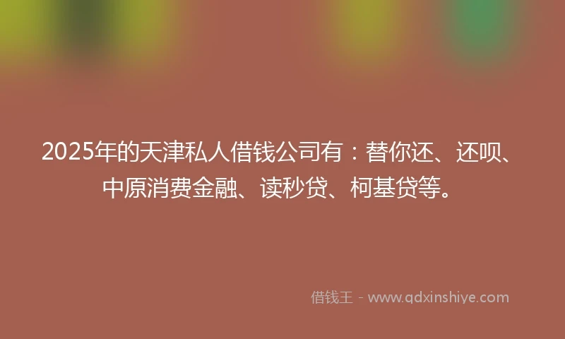 2025年的天津私人借钱公司有：替你还、还呗、中原消费金融、读秒贷、柯基贷等。