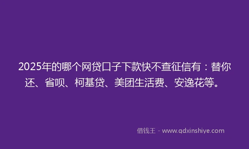 2025年的哪个网贷口子下款快不查征信有：替你还、省呗、柯基贷、美团生活费、安逸花等。