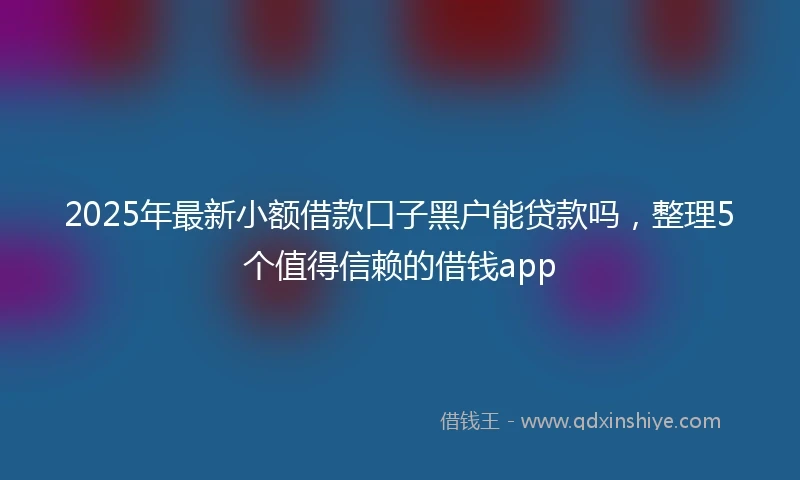 2025年最新小额借款口子黑户能贷款吗，整理5个值得信赖的借钱app