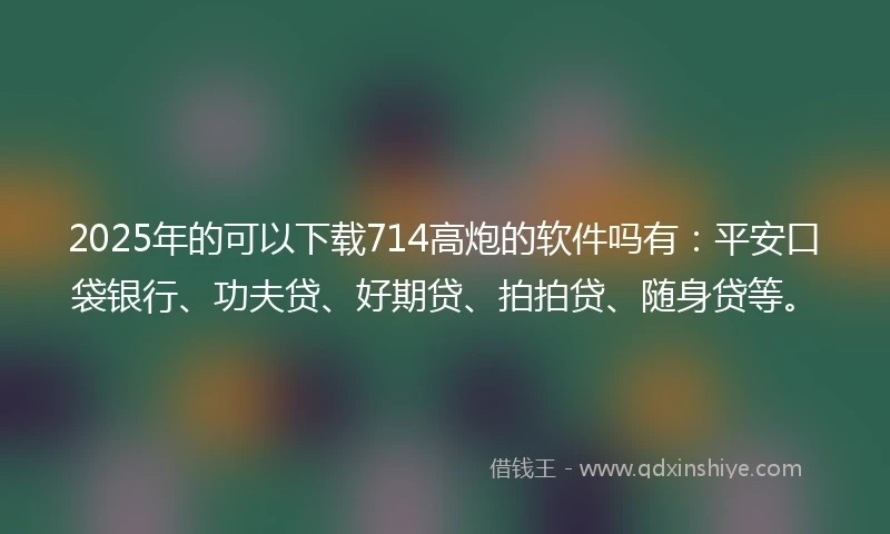 2025年的可以下载714高炮的软件吗有：平安口袋银行、功夫贷、好期贷、拍拍贷、随身贷等。