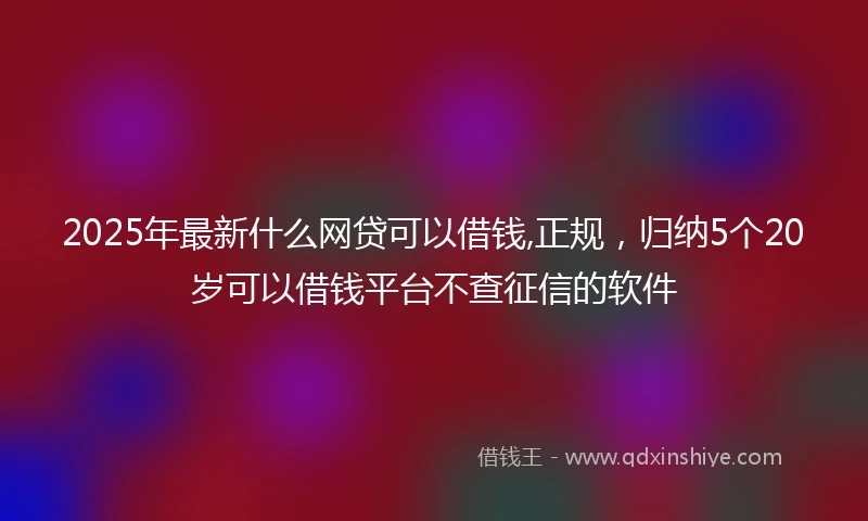 2025年最新什么网贷可以借钱,正规，归纳5个20岁可以借钱平台不查征信的软件