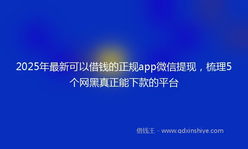 2025年最新可以借钱的正规app微信提现，梳理5个网黑真正能下款的平台
