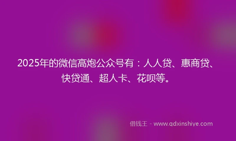 2025年的微信高炮公众号有：人人贷、惠商贷、快贷通、超人卡、花呗等。