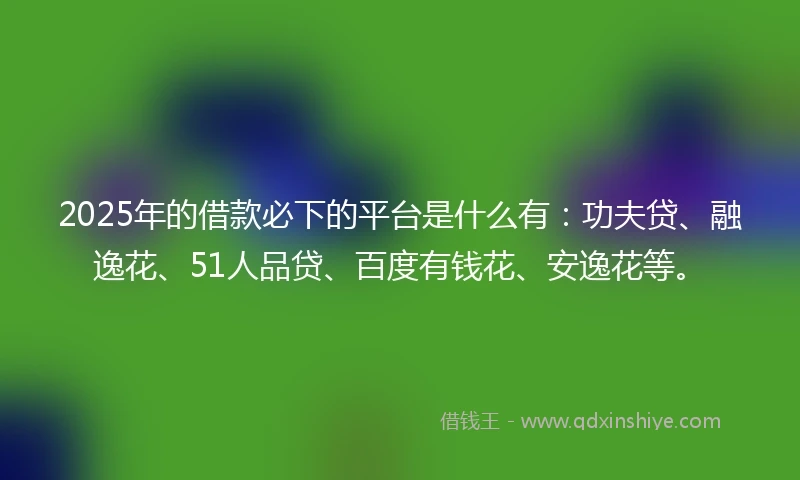2025年的借款必下的平台是什么有：功夫贷、融逸花、51人品贷、百度有钱花、安逸花等。