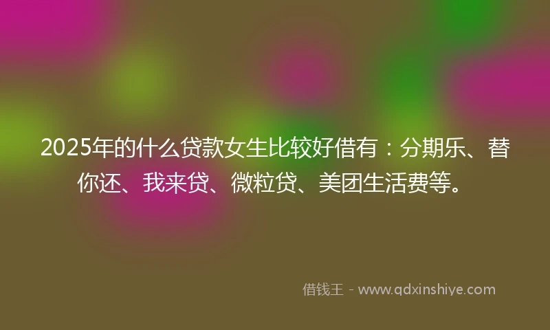 2025年的什么贷款女生比较好借有：分期乐、替你还、我来贷、微粒贷、美团生活费等。