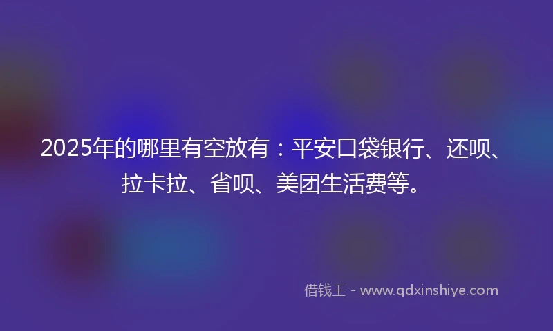 2025年的哪里有空放有：平安口袋银行、还呗、拉卡拉、省呗、美团生活费等。