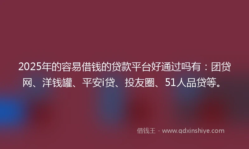 2025年的容易借钱的贷款平台好通过吗有：团贷网、洋钱罐、平安i贷、投友圈、51人品贷等。