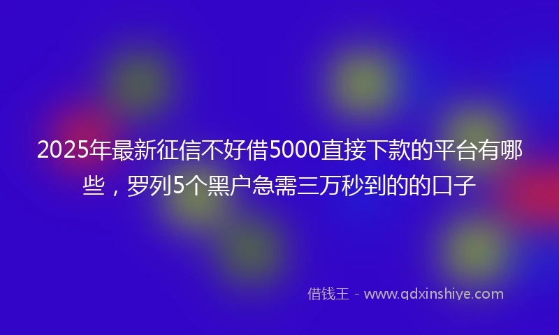 2025年最新征信不好借5000直接下款的平台有哪些，罗列5个黑户急需三万秒到的的口子