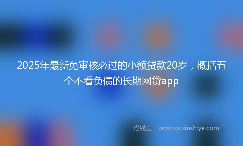 2025年最新免审核必过的小额贷款20岁，概括五个不看负债的长期网贷app