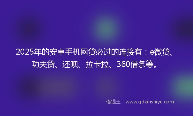 2025年的安卓手机网贷必过的连接有：e微贷、功夫贷、还呗、拉卡拉、360借条等。