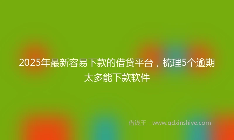2025年最新容易下款的借贷平台，梳理5个逾期太多能下款软件