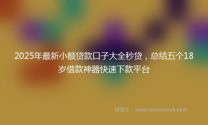 2025年最新小额贷款口子大全秒贷，总结五个18岁借款神器快速下款平台