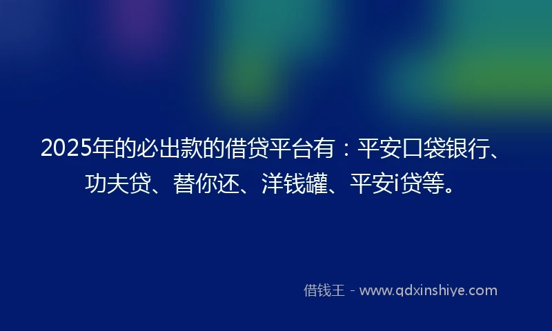 2025年的必出款的借贷平台有：平安口袋银行、功夫贷、替你还、洋钱罐、平安i贷等。