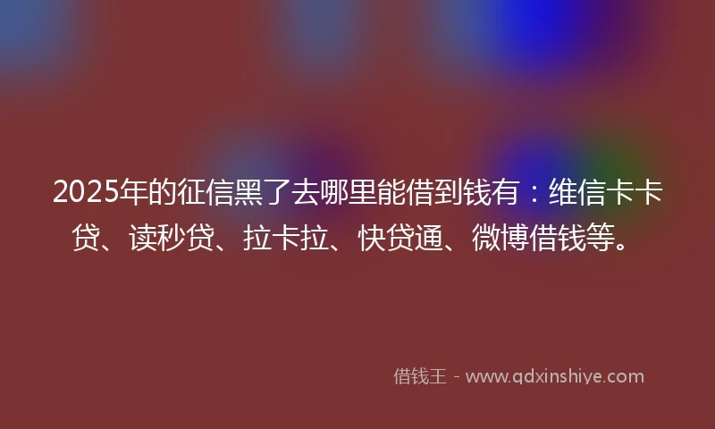 2025年的征信黑了去哪里能借到钱有：维信卡卡贷、读秒贷、拉卡拉、快贷通、微博借钱等。