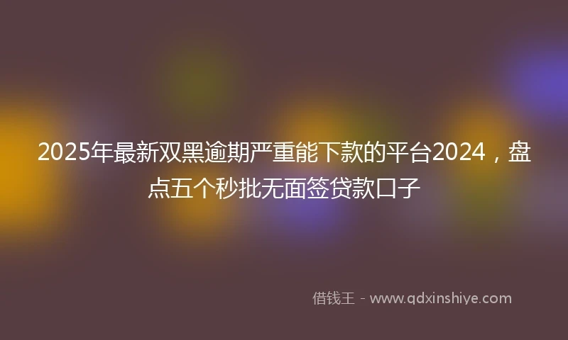 2025年最新双黑逾期严重能下款的平台2024，盘点五个秒批无面签贷款口子