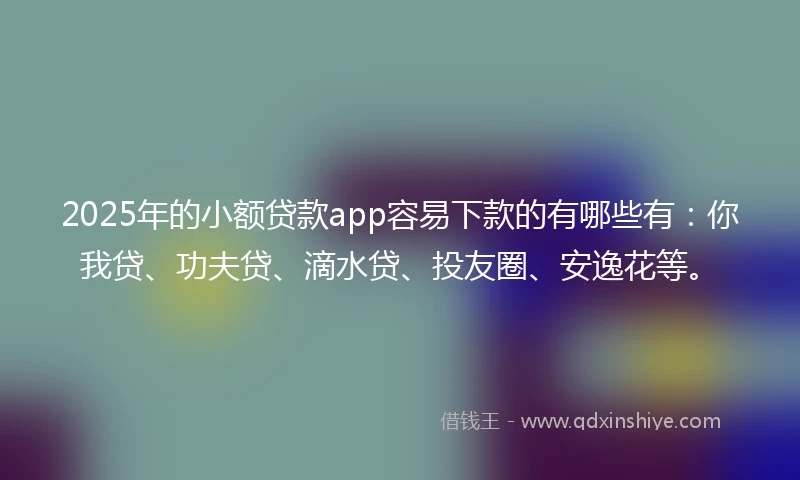 2025年的小额贷款app容易下款的有哪些有：你我贷、功夫贷、滴水贷、投友圈、安逸花等。
