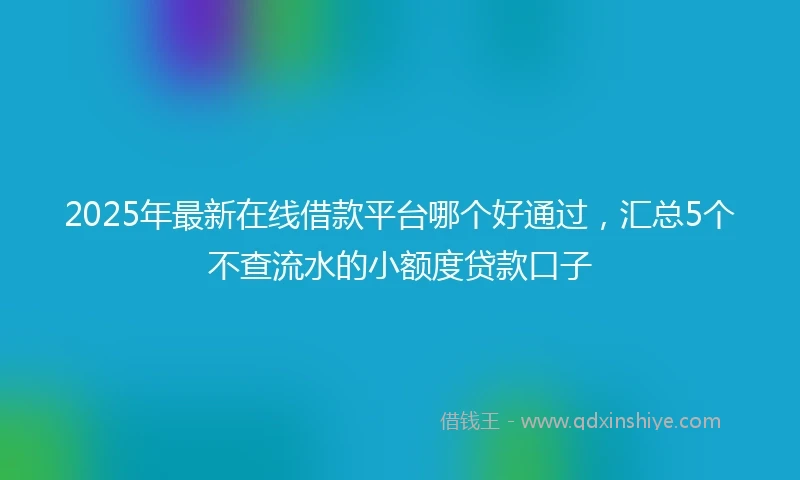 2025年最新在线借款平台哪个好通过，汇总5个不查流水的小额度贷款口子