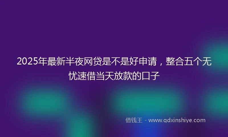 2025年最新半夜网贷是不是好申请，整合五个无忧速借当天放款的口子